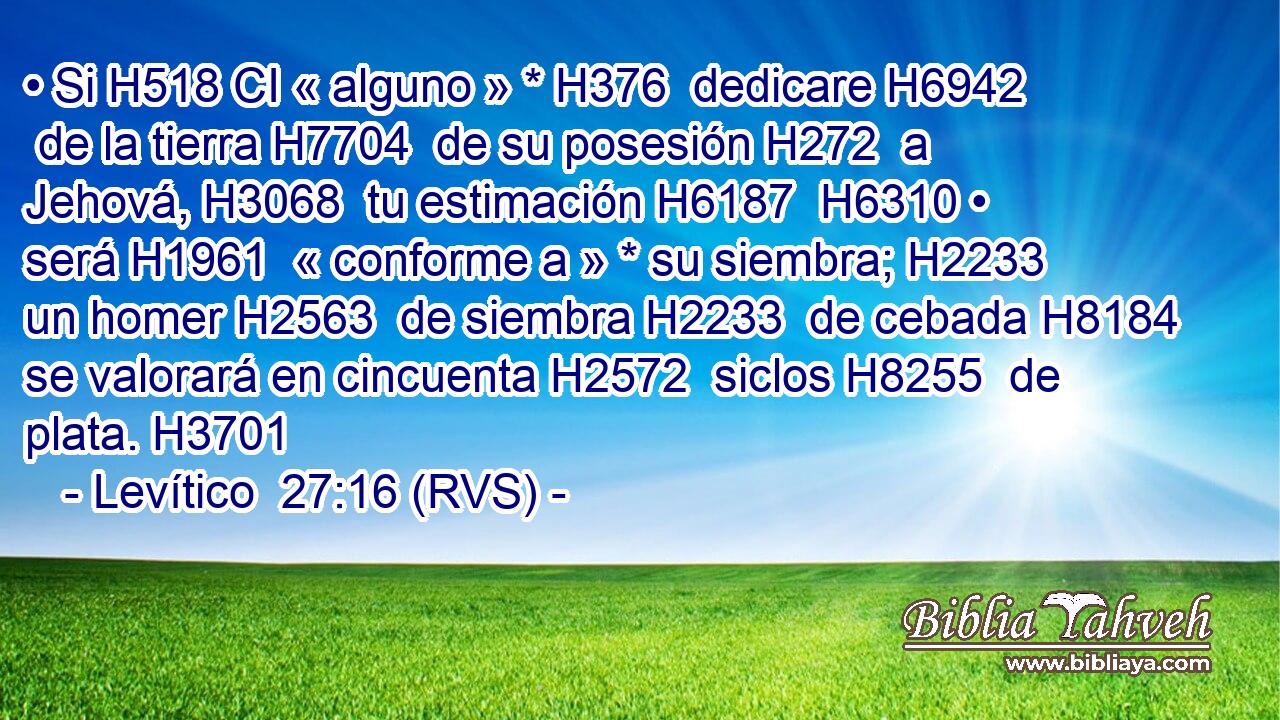 • Si H518 CI « alguno » * H376  dedicare H6942  de la tierra H7704  de su posesión H272  a Jehová, H3068  tu estimación H6187  H6310 • será H1961  « conforme a » * su siembra; H2233  un homer H2563  de siembra H2233  de cebada H8184  se valorará en cincuenta H2572  siclos H8255  de plata. H3701  