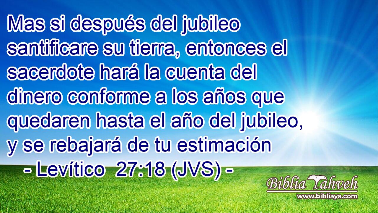 Mas si después del jubileo santificare su tierra, entonces el sacerdote hará la cuenta del dinero conforme a los años que quedaren hasta el año del jubileo, y se rebajará de tu estimación