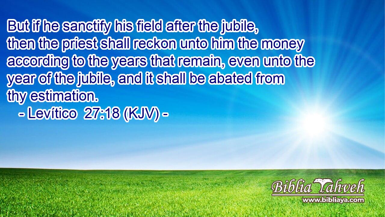 But if he sanctify his field after the jubile, then the priest shall reckon unto him the money according to the years that remain, even unto the year of the jubile, and it shall be abated from thy estimation.