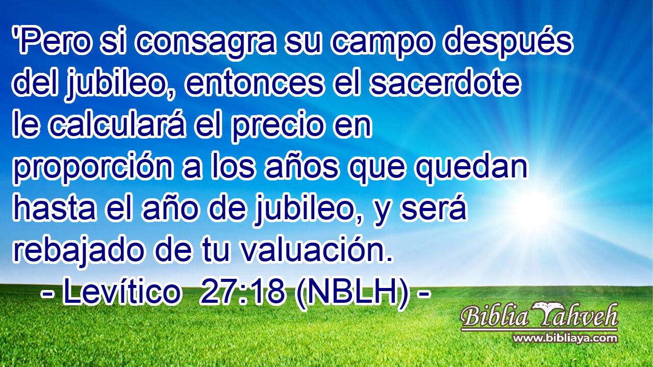  'Pero si consagra su campo después del jubileo, entonces el sacerdote le calculará el precio en proporción a los años que quedan hasta el año de jubileo, y será rebajado de tu valuación. 