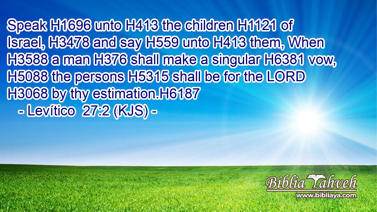 Speak H1696 unto H413 the children H1121 of Israel, H3478 and say H559 unto H413 them, When H3588 a man H376 shall make a singular H6381 vow, H5088 the persons H5315 shall be for the LORD H3068 by thy estimation.H6187