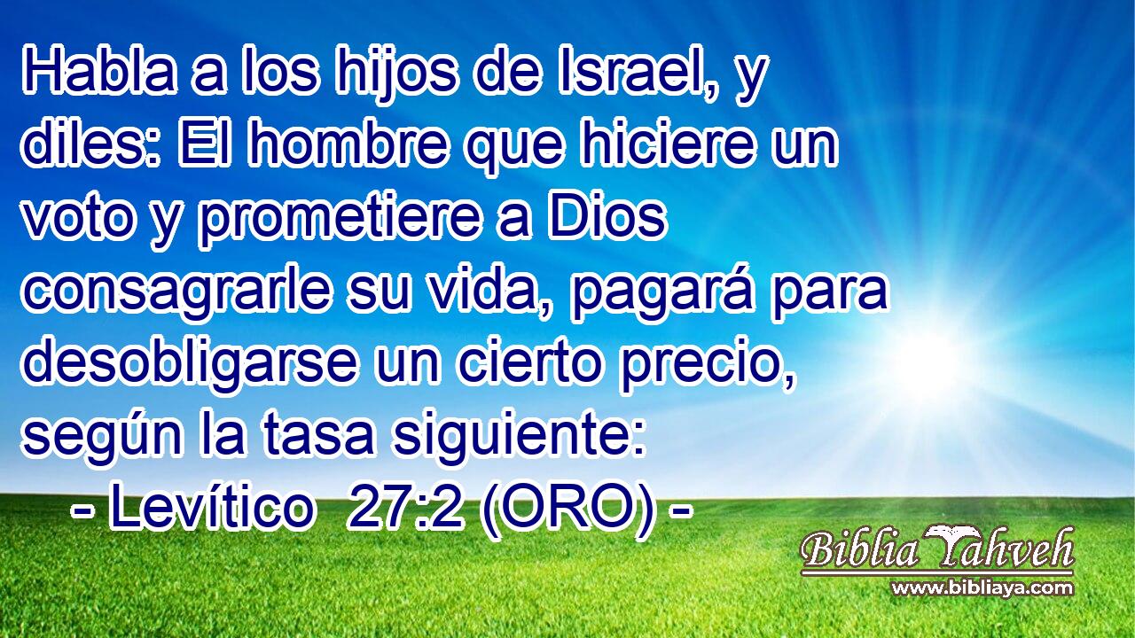  Habla a los hijos de Israel, y diles: El hombre que hiciere un voto y prometiere a Dios consagrarle su vida, pagará para desobligarse un cierto precio, según la tasa siguiente: 