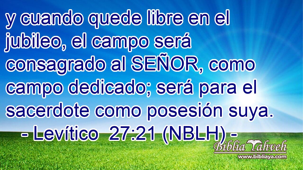  y cuando quede libre en el jubileo, el campo será consagrado al SEÑOR, como campo dedicado; será para el sacerdote como posesión suya. 
