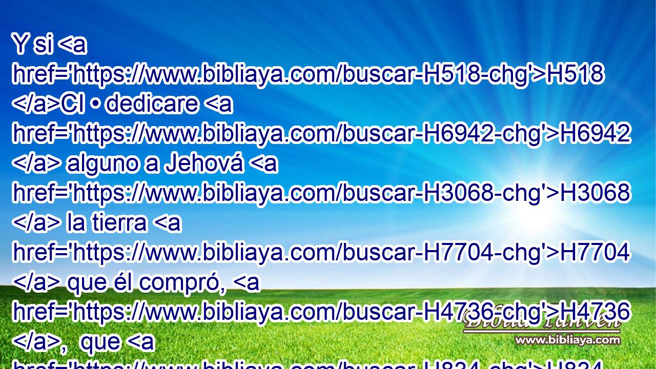 Y si H518 CI • dedicare H6942  alguno a Jehová H3068  la tierra H7704  que él compró, H4736 ,  que H834 XN no H3808 ANN era de la tierra H7704  de su herencia, H272  