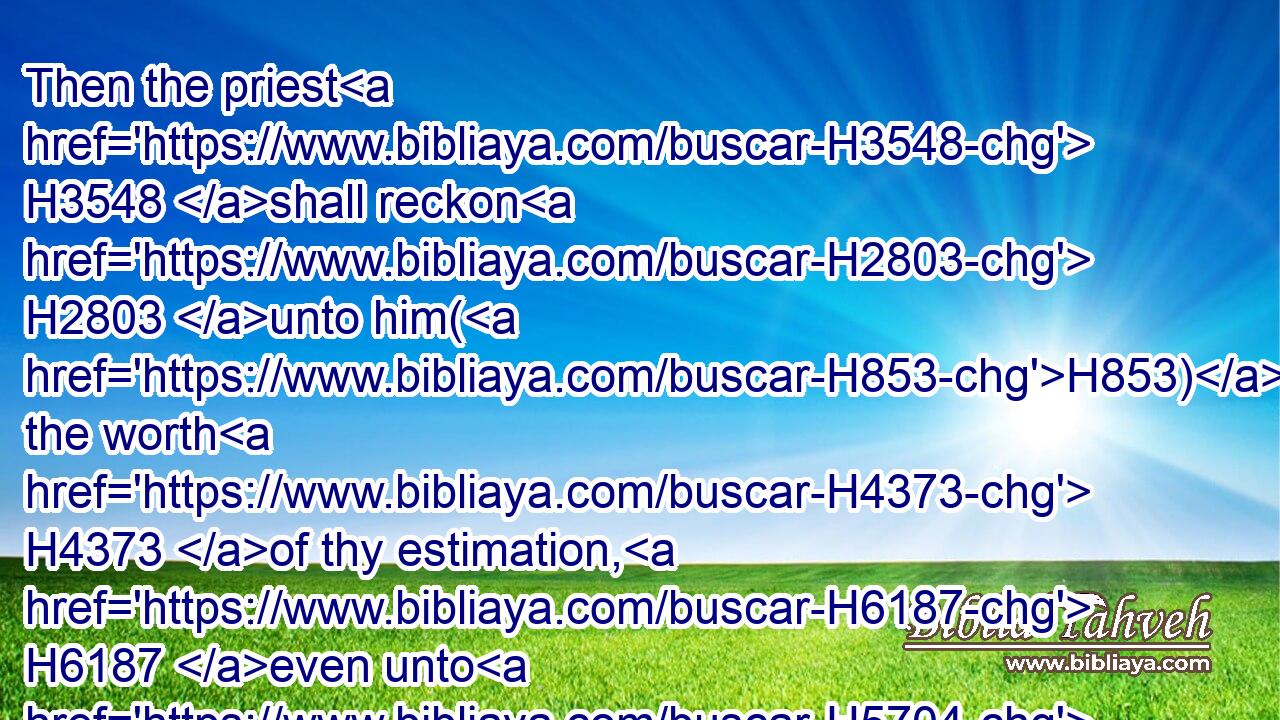 Then the priest H3548 shall reckon H2803 unto him(H853) the worth H4373 of thy estimation, H6187 even unto H5704 the year H8141 of the jubile: H3104 and he shall give H5414 (H853) thine estimation H6187 in that H1931 day, H3117 as a holy thing H6944 unto the LORD.H3068