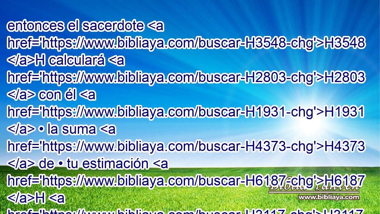 entonces el sacerdote H3548 H calculará H2803  con él H1931  • la suma H4373  de • tu estimación H6187 H H3117 hasta H5704 PD el año H8141  del jubileo, H3104 H y aquel • día dará H5414  • • tu precio señalado, H6187 H cosa consagrada H6944  a Jehová. H3068  