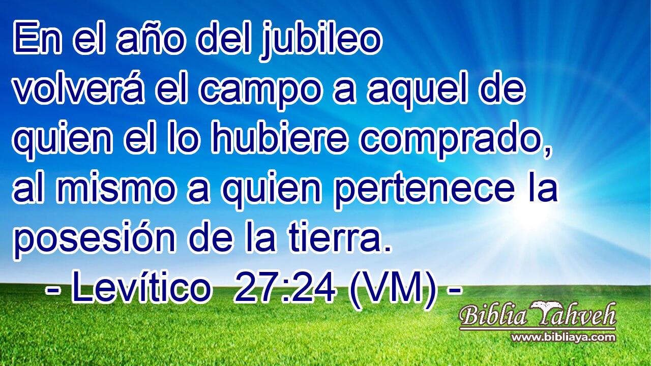  En el año del jubileo volverá el campo a aquel de quien el lo hubiere comprado, al mismo a quien pertenece la posesión de la tierra. 
