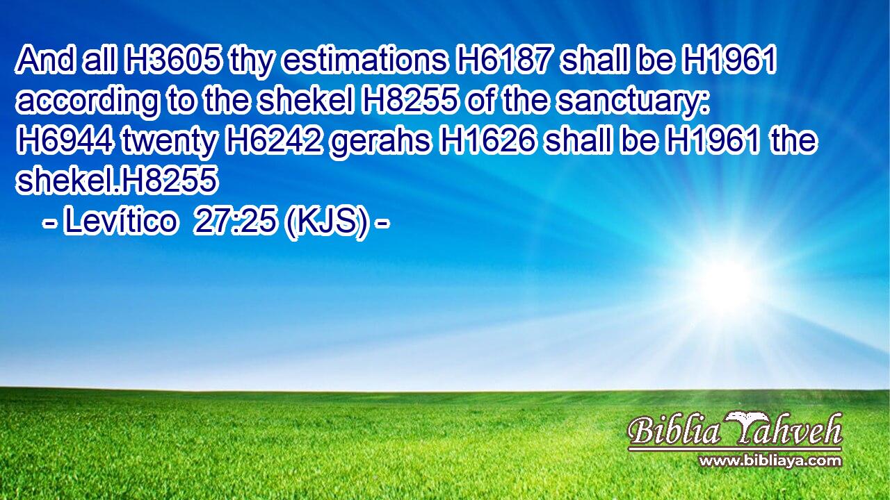 And all H3605 thy estimations H6187 shall be H1961 according to the shekel H8255 of the sanctuary: H6944 twenty H6242 gerahs H1626 shall be H1961 the shekel.H8255