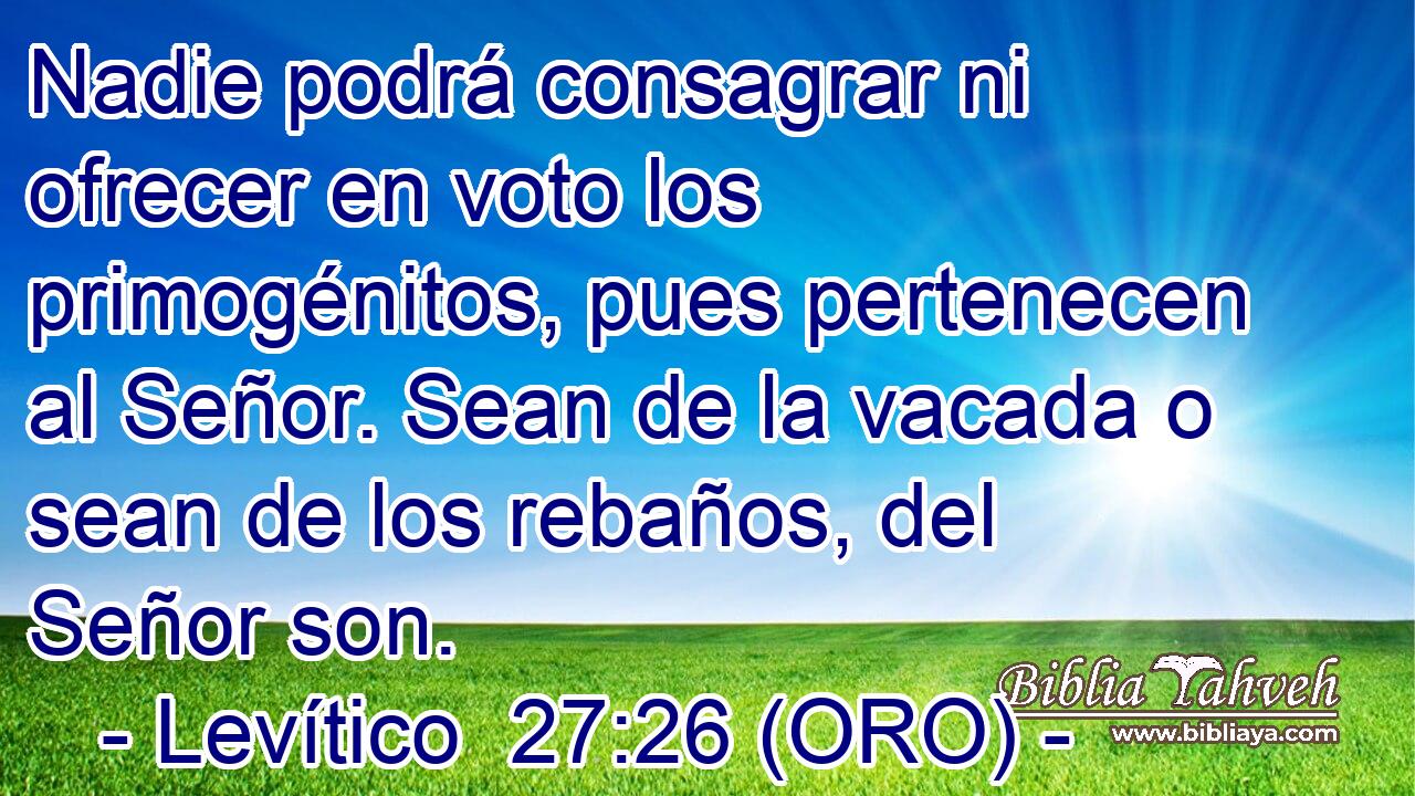  Nadie podrá consagrar ni ofrecer en voto los primogénitos, pues pertenecen al Señor. Sean de la vacada o sean de los rebaños, del Señor son. 
