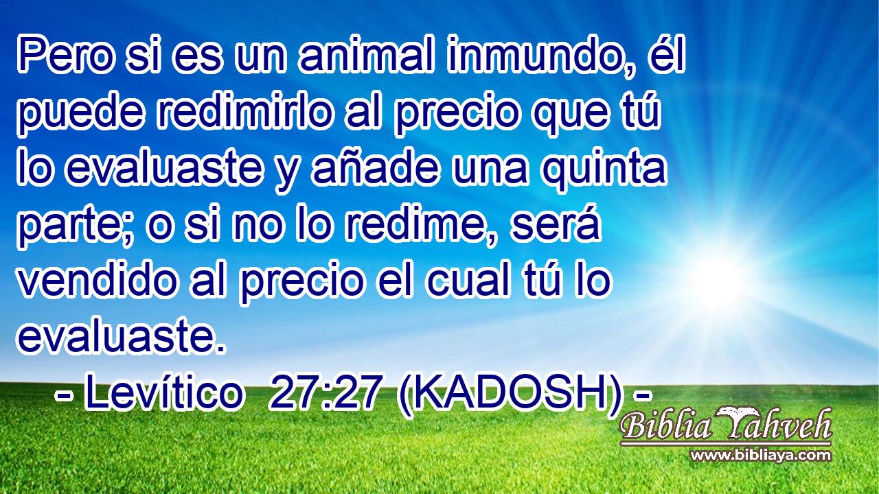  Pero si es un animal inmundo, él puede redimirlo al precio que tú lo evaluaste y añade una quinta parte; o si no lo redime, será vendido al precio el cual tú lo evaluaste. 