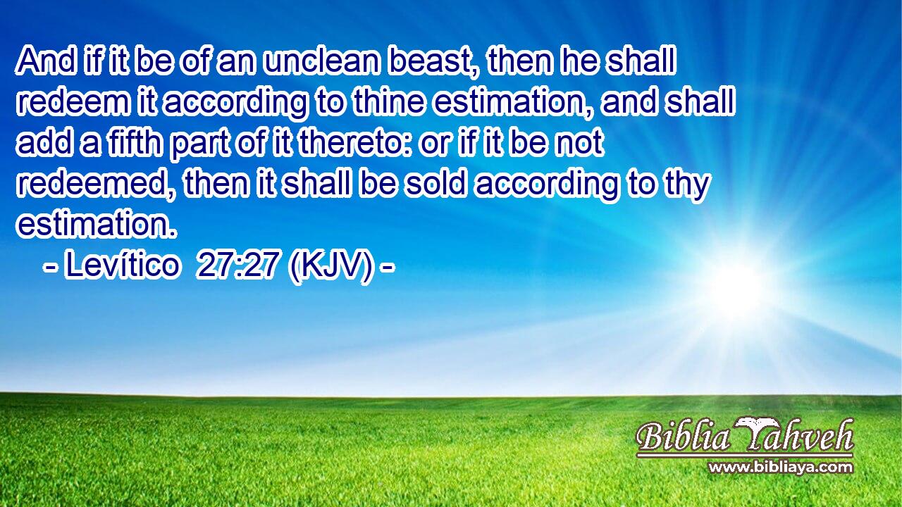 And if it be of an unclean beast, then he shall redeem it according to thine estimation, and shall add a fifth part of it thereto: or if it be not redeemed, then it shall be sold according to thy estimation.