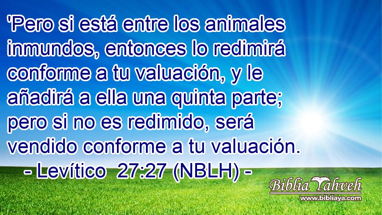  'Pero si está entre los animales inmundos, entonces lo redimirá conforme a tu valuación, y le añadirá a ella una quinta parte; pero si no es redimido, será vendido conforme a tu valuación. 