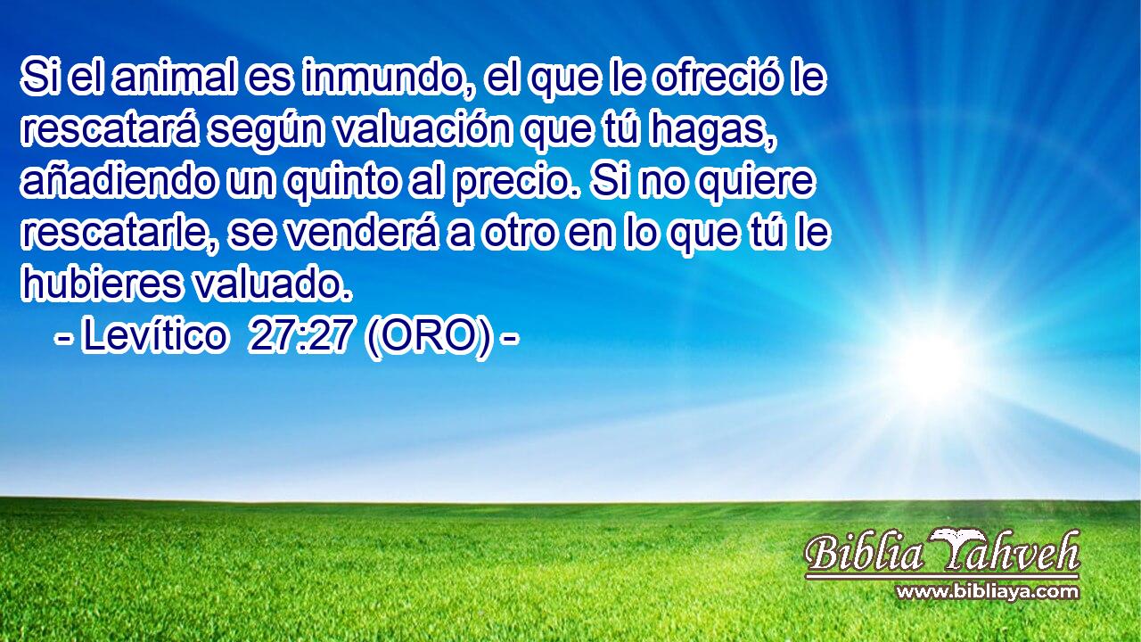  Si el animal es inmundo, el que le ofreció le rescatará según valuación que tú hagas, añadiendo un quinto al precio. Si no quiere rescatarle, se venderá a otro en lo que tú le hubieres valuado. 
