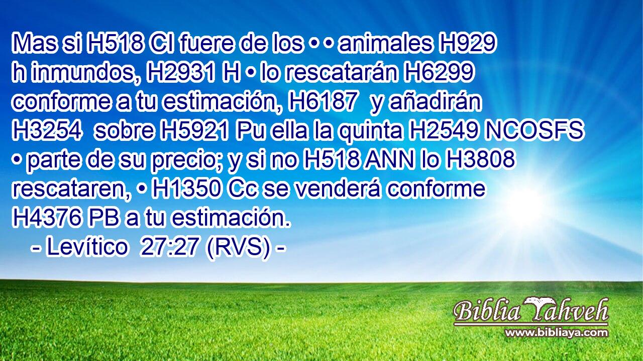 Mas si H518 CI fuere de los • • animales H929 h inmundos, H2931 H • lo rescatarán H6299  conforme a tu estimación, H6187  y añadirán H3254  sobre H5921 Pu ella la quinta H2549 NCOSFS • parte de su precio; y si no H518 ANN lo H3808 rescataren, • H1350 Cc se venderá conforme H4376 PB a tu estimación. 