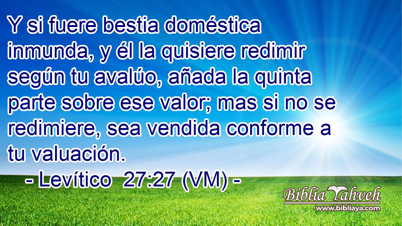  Y si fuere bestia doméstica inmunda, y él la quisiere redimir según tu avalúo, añada la quinta parte sobre ese valor; mas si no se redimiere, sea vendida conforme a tu valuación. 
