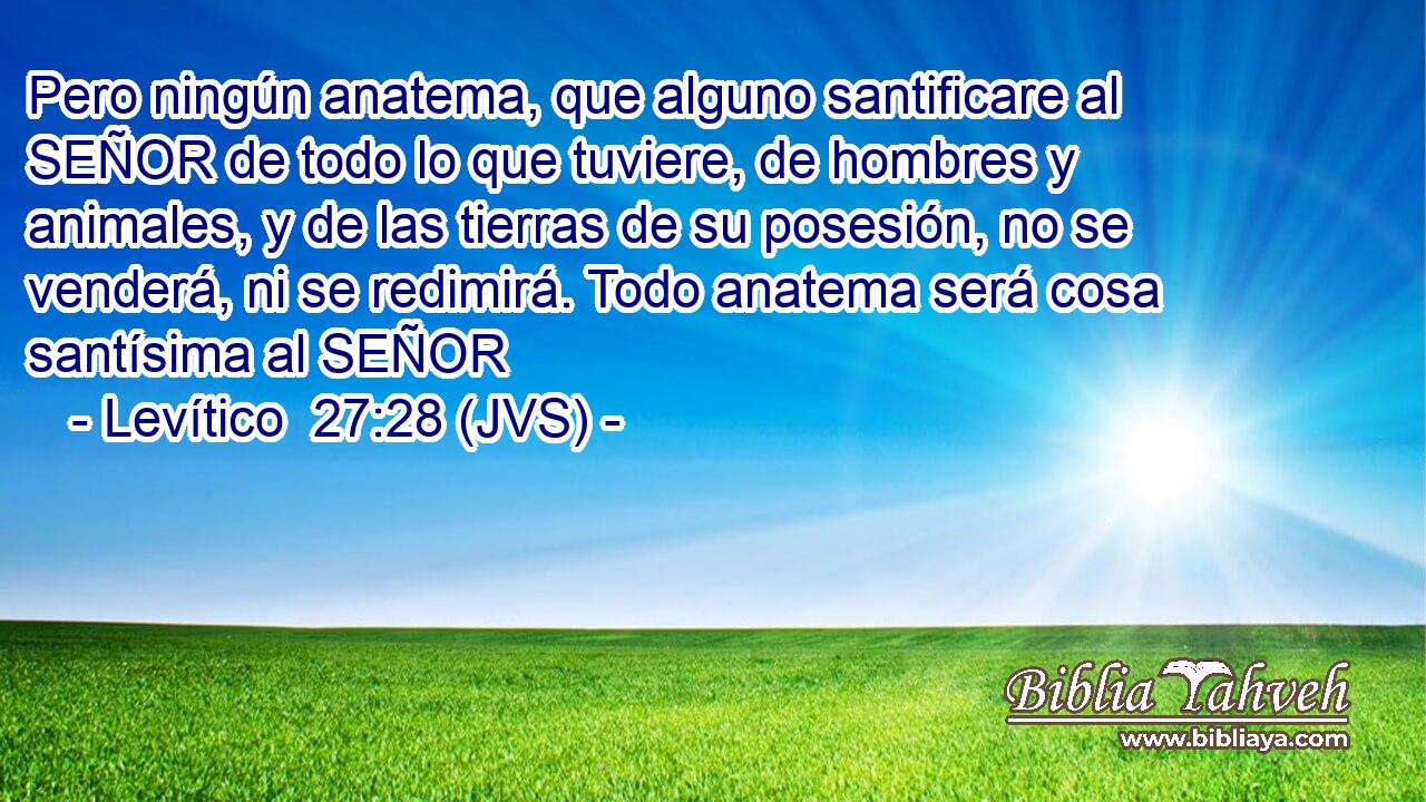 Pero ningún anatema, que alguno santificare al SEÑOR de todo lo que tuviere, de hombres y animales, y de las tierras de su posesión, no se venderá, ni se redimirá. Todo anatema será cosa santísima al SEÑOR