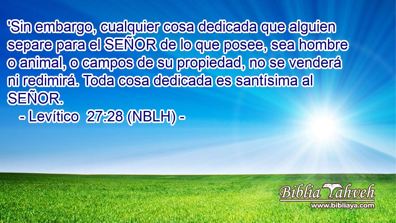  'Sin embargo, cualquier cosa dedicada que alguien separe para el SEÑOR de lo que posee, sea hombre o animal, o campos de su propiedad, no se venderá ni redimirá. Toda cosa dedicada es santísima al SEÑOR. 
