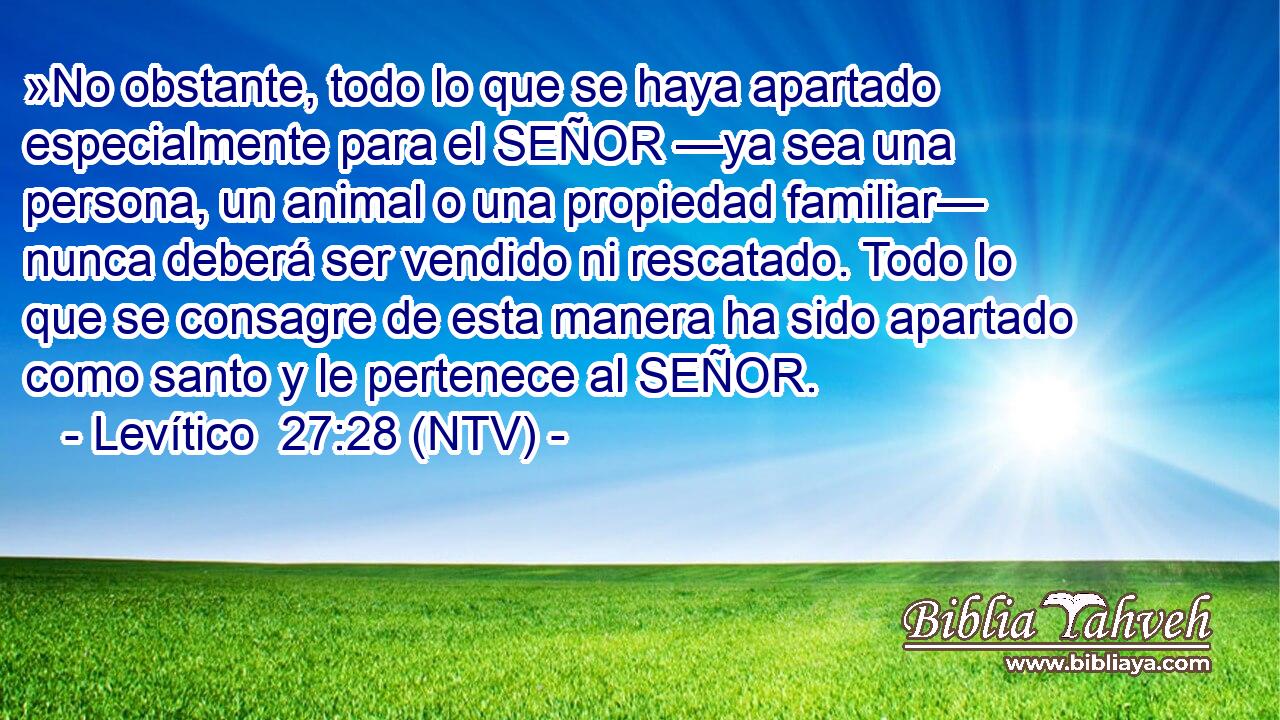 »No obstante, todo lo que se haya apartado especialmente para el SEÑOR —ya sea una persona, un animal o una propiedad familiar— nunca deberá ser vendido ni rescatado. Todo lo que se consagre de esta manera ha sido apartado como santo y le pertenece al SEÑOR.