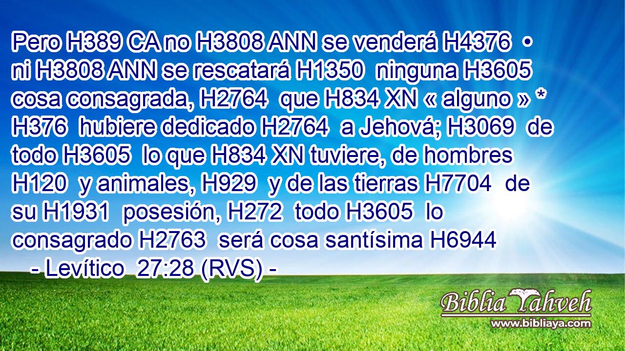 Pero H389 CA no H3808 ANN se venderá H4376  • ni H3808 ANN se rescatará H1350  ninguna H3605  cosa consagrada, H2764  que H834 XN « alguno » * H376  hubiere dedicado H2764  a Jehová; H3069  de todo H3605  lo que H834 XN tuviere, de hombres H120  y animales, H929  y de las tierras H7704  de su H1931  posesión, H272  todo H3605  lo consagrado H2763  será cosa santísima H6944 