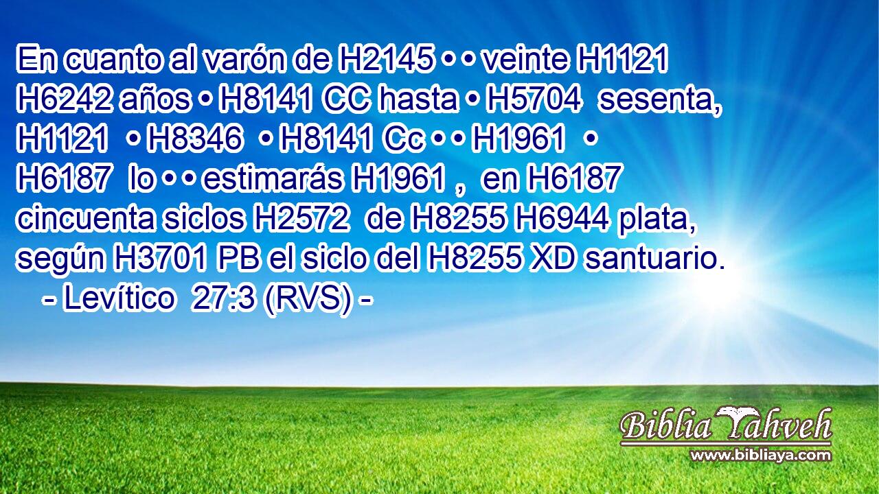 En cuanto al varón de H2145 • • veinte H1121  H6242 años • H8141 CC hasta • H5704  sesenta, H1121  • H8346  • H8141 Cc • • H1961  • H6187  lo • • estimarás H1961 ,  en H6187 cincuenta siclos H2572  de H8255 H6944 plata, según H3701 PB el siclo del H8255 XD santuario. 