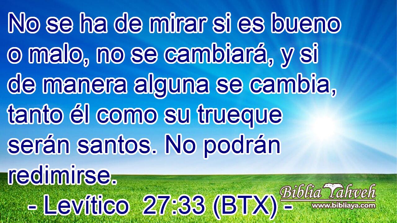 No se ha de mirar si es bueno o malo, no se cambiará, y si de manera alguna se cambia, tanto él como su trueque serán santos. No podrán redimirse.