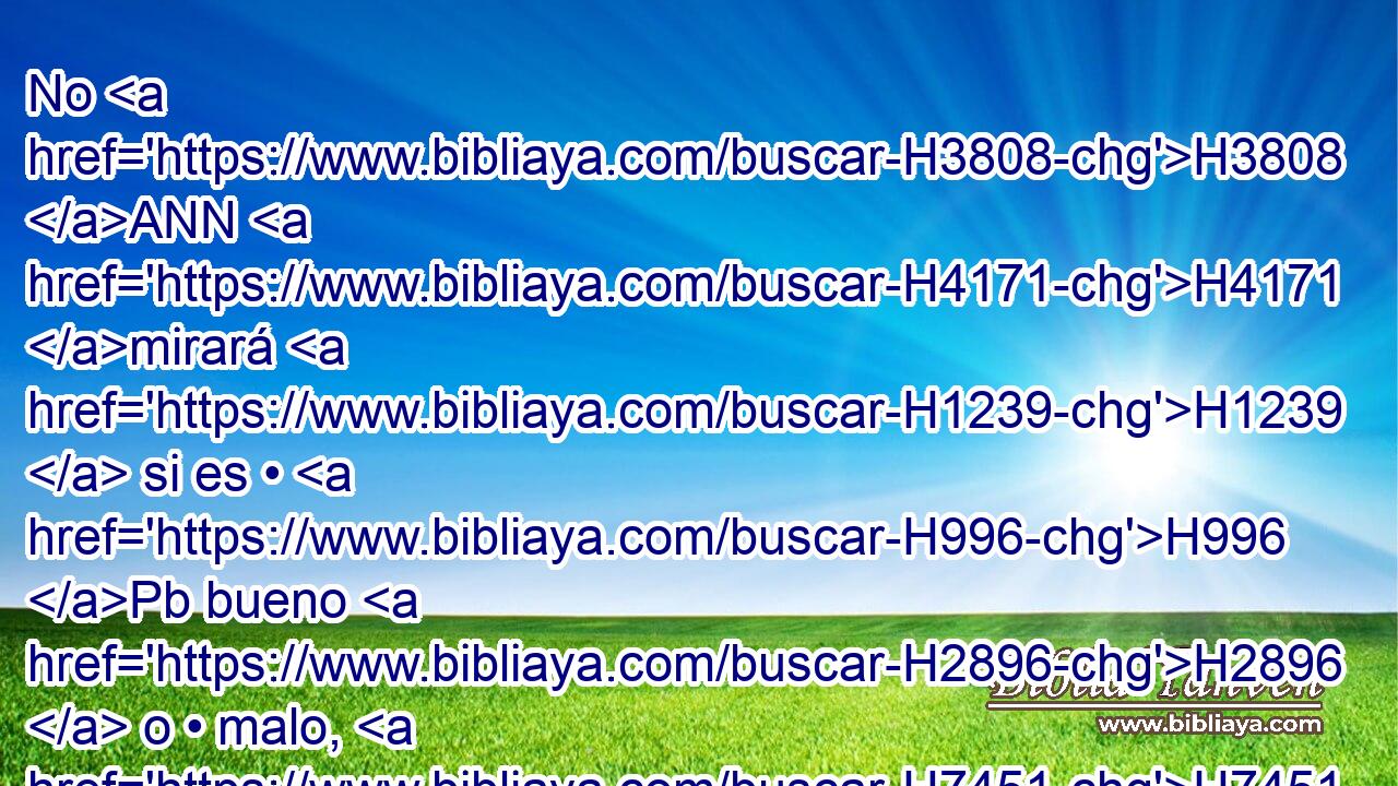 No H3808 ANN H4171 mirará H1239  si es • H996 Pb bueno H2896  o • malo, H7451  • ni H3808 ANN lo H1931  cambiará; y si H518 CI H4171 H4171 • lo H1931  cambiare, tanto • • H1961  él H1931  • como el que se dio en cambio • serán H8545  cosas H1931 sagradas; H1961  no podrán H6944 ser H3808 H1350 rescatados. 