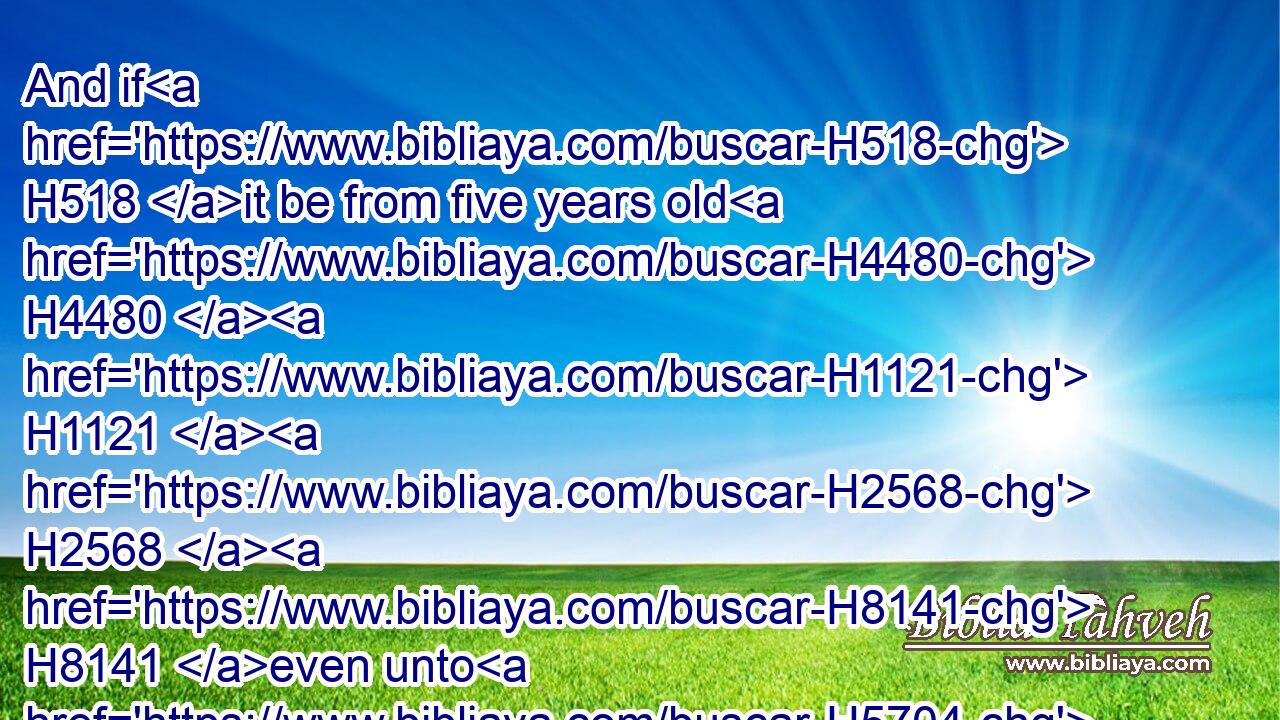 And if H518 it be from five years old H4480  H1121  H2568  H8141 even unto H5704 twenty H6242 years H8141 old, H1121 then thy estimation H6187 shall be H1961 of the male H2145 twenty H6242 shekels, H8255 and for the female H5347 ten H6235 shekels.H8255