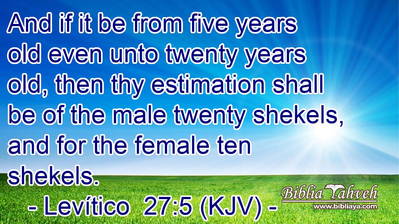 And if it be from five years old even unto twenty years old, then thy estimation shall be of the male twenty shekels, and for the female ten shekels.