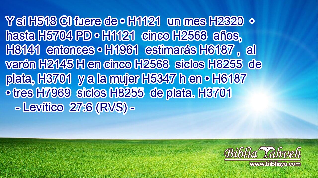 Y si H518 CI fuere de • H1121  un mes H2320  • hasta H5704 PD • H1121  cinco H2568  años, H8141  entonces • H1961  estimarás H6187 ,  al varón H2145 H en cinco H2568  siclos H8255  de plata, H3701  y a la mujer H5347 h en • H6187  • tres H7969  siclos H8255  de plata. H3701  