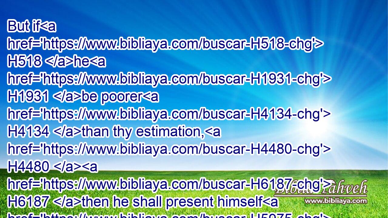 But if H518 he H1931 be poorer H4134 than thy estimation, H4480  H6187 then he shall present himself H5975 before H6440 the priest, H3548 and the priest H3548 shall value H6186 him; according to H5921  H6310  H834 his ability H5381  H3027 that vowed H5087 shall the priest H3548 value H6186 him.