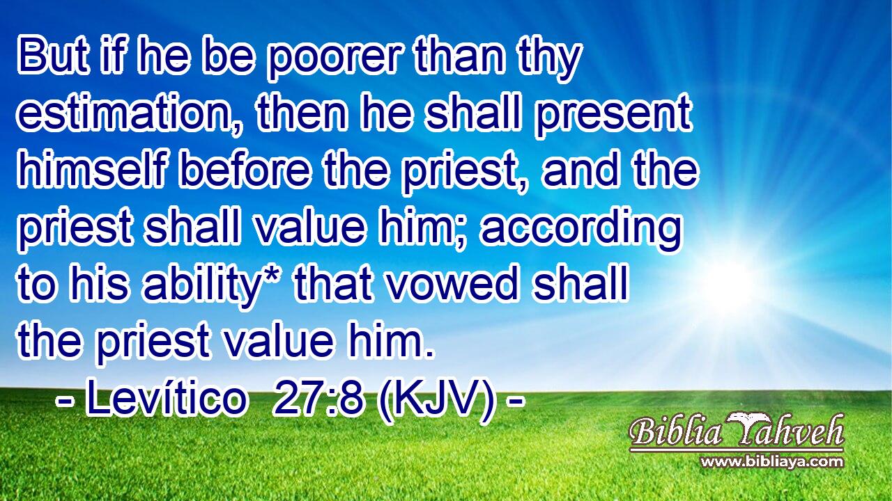 But if he be poorer than thy estimation, then he shall present himself before the priest, and the priest shall value him; according to his ability* that vowed shall the priest value him.