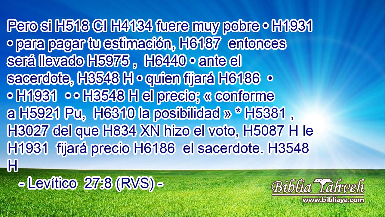 Pero si H518 CI H4134 fuere muy pobre • H1931  • para pagar tu estimación, H6187  entonces será llevado H5975 ,  H6440 • ante el sacerdote, H3548 H • quien fijará H6186  • • H1931  • • H3548 H el precio; « conforme a H5921 Pu,  H6310 la posibilidad » * H5381 ,  H3027 del que H834 XN hizo el voto, H5087 H le H1931  fijará precio H6186  el sacerdote. H3548 H 