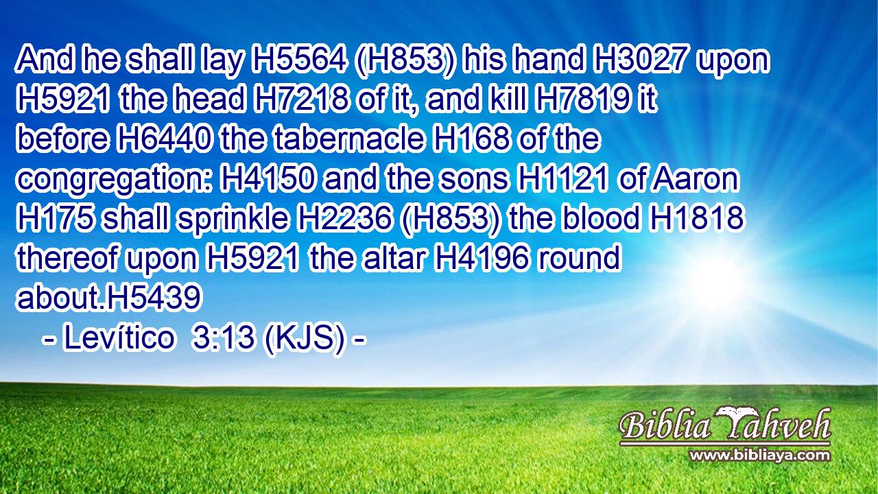 And he shall lay H5564 (H853) his hand H3027 upon H5921 the head H7218 of it, and kill H7819 it before H6440 the tabernacle H168 of the congregation: H4150 and the sons H1121 of Aaron H175 shall sprinkle H2236 (H853) the blood H1818 thereof upon H5921 the altar H4196 round about.H5439