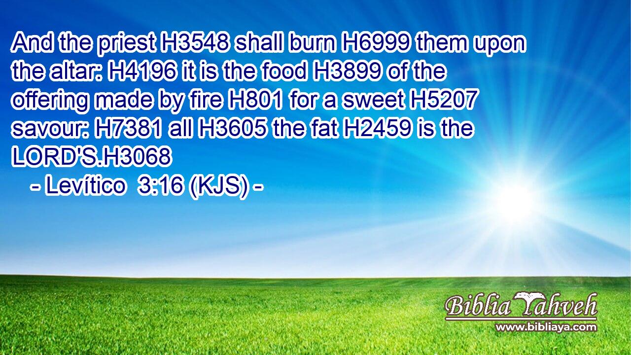 And the priest H3548 shall burn H6999 them upon the altar: H4196 it is the food H3899 of the offering made by fire H801 for a sweet H5207 savour: H7381 all H3605 the fat H2459 is the LORD'S.H3068