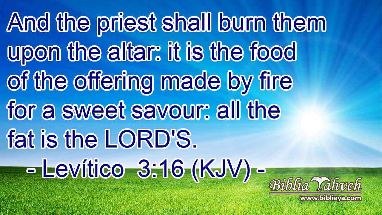 And the priest shall burn them upon the altar: it is the food of the offering made by fire for a sweet savour: all the fat is the LORD'S.