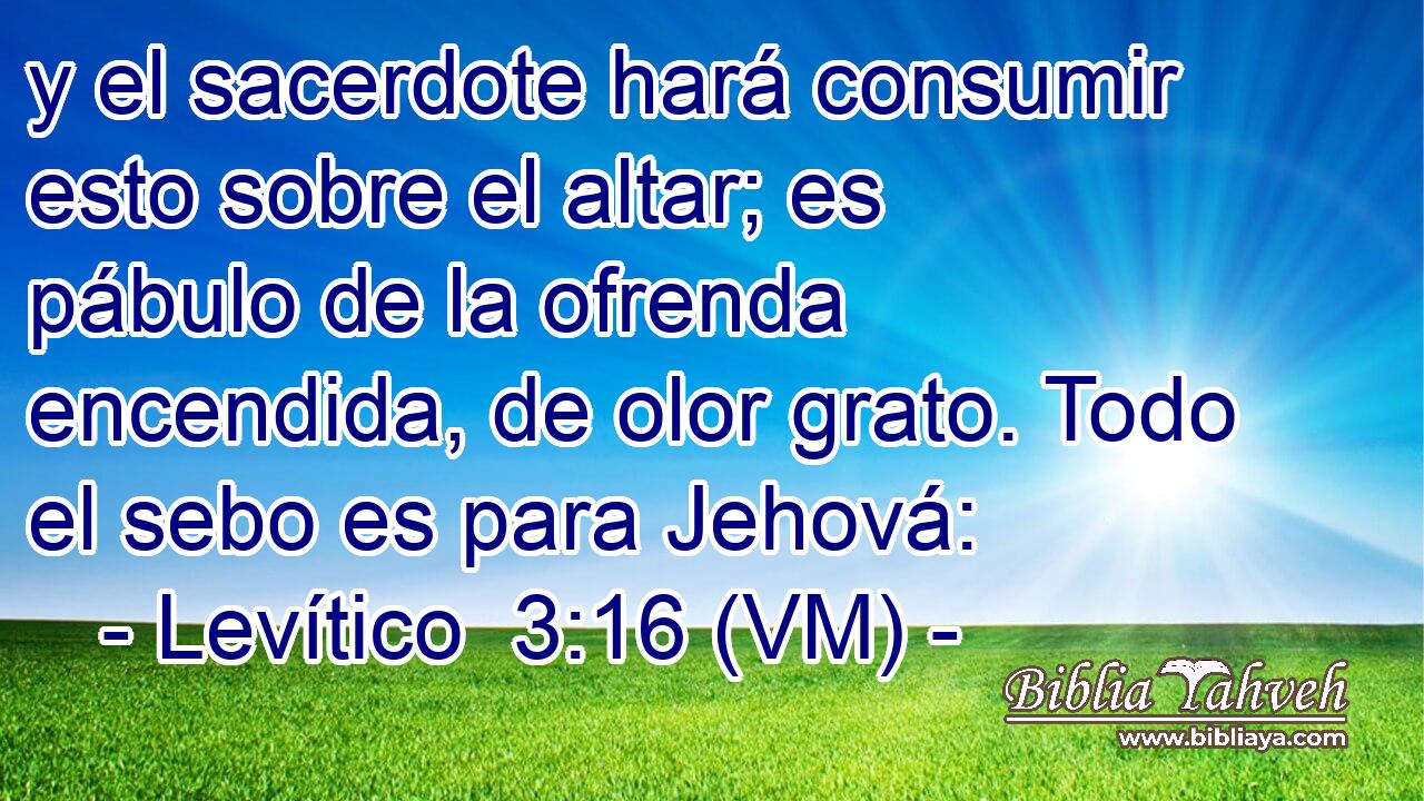  y el sacerdote hará consumir esto sobre el altar; es pábulo de la ofrenda encendida, de olor grato. Todo el sebo es para Jehová: 