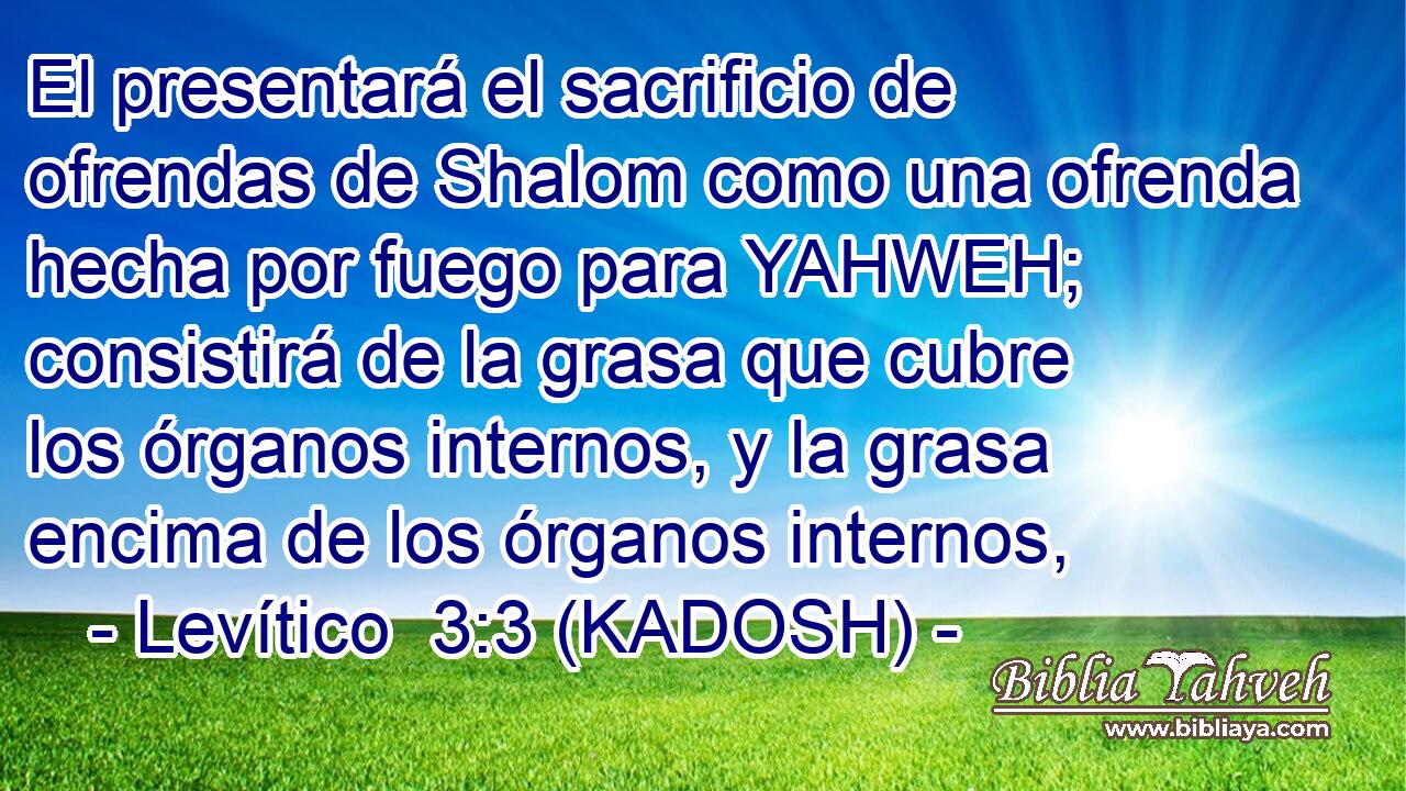 El presentará el sacrificio de ofrendas de Shalom como una ofrenda hecha por fuego para YAHWEH; consistirá de la grasa que cubre los órganos internos, y la grasa encima de los órganos internos, 