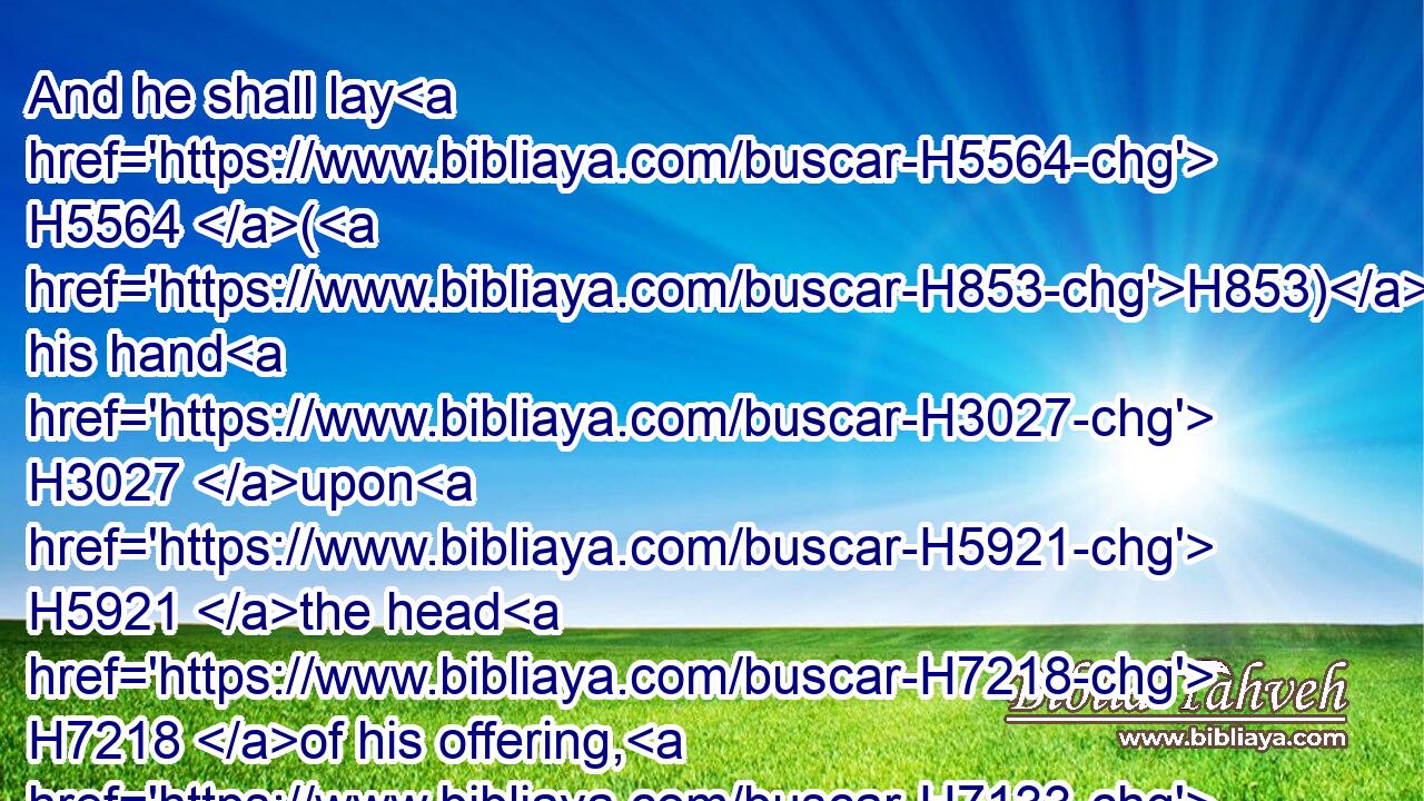 And he shall lay H5564 (H853) his hand H3027 upon H5921 the head H7218 of his offering, H7133 and kill H7819 it before H6440 the tabernacle H168 of the congregation: H4150 and Aaron's H175 sons H1121 shall sprinkle H2236 (H853) the blood H1818 thereof round about H5439 upon H5921 the altar.H4196