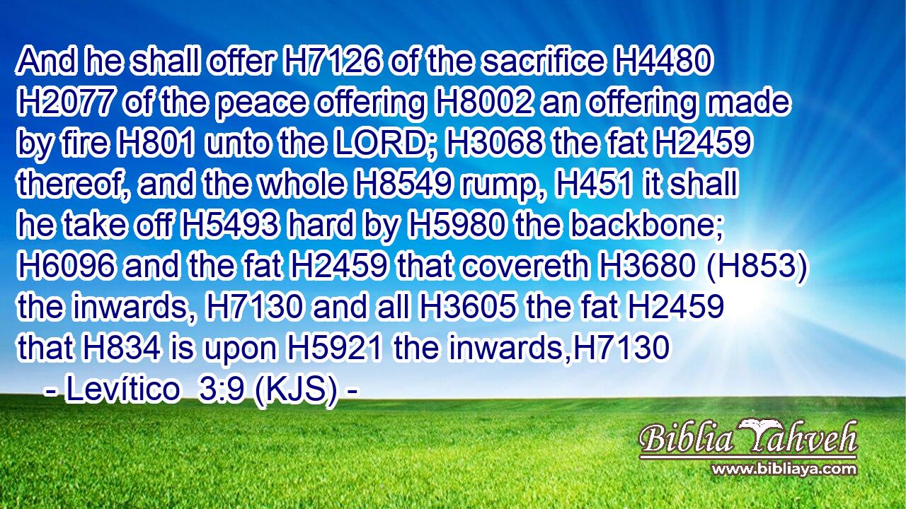 And he shall offer H7126 of the sacrifice H4480  H2077 of the peace offering H8002 an offering made by fire H801 unto the LORD; H3068 the fat H2459 thereof, and the whole H8549 rump, H451 it shall he take off H5493 hard by H5980 the backbone; H6096 and the fat H2459 that covereth H3680 (H853) the inwards, H7130 and all H3605 the fat H2459 that H834 is upon H5921 the inwards,H7130
