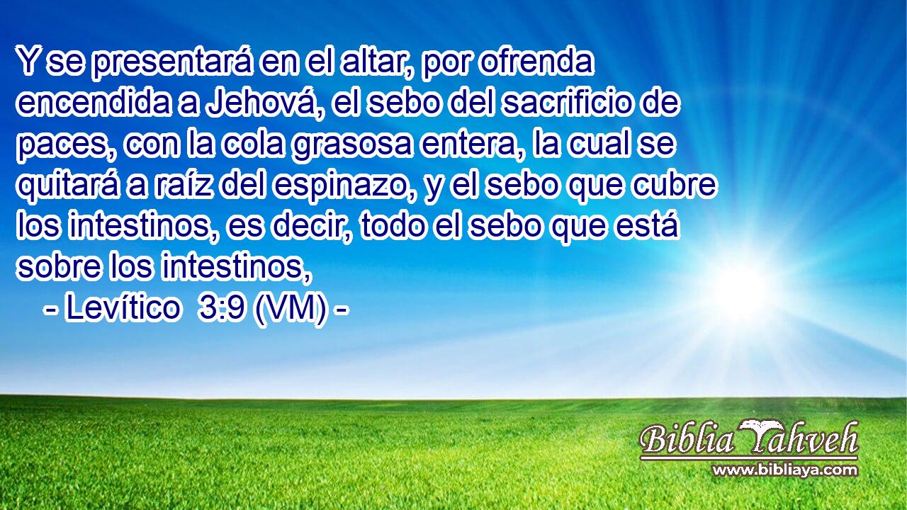  Y se presentará en el altar, por ofrenda encendida a Jehová, el sebo del sacrificio de paces, con la cola grasosa entera, la cual se quitará a raíz del espinazo, y el sebo que cubre los intestinos, es decir, todo el sebo que está sobre los intestinos, 