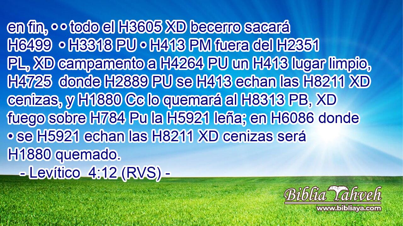 en fin, • • todo el H3605 XD becerro sacará H6499  • H3318 PU • H413 PM fuera del H2351 PL, XD campamento a H4264 PU un H413 lugar limpio, H4725  donde H2889 PU se H413 echan las H8211 XD cenizas, y H1880 Cc lo quemará al H8313 PB, XD fuego sobre H784 Pu la H5921 leña; en H6086 donde • se H5921 echan las H8211 XD cenizas será H1880 quemado. 