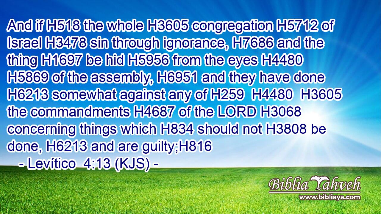 And if H518 the whole H3605 congregation H5712 of Israel H3478 sin through ignorance, H7686 and the thing H1697 be hid H5956 from the eyes H4480  H5869 of the assembly, H6951 and they have done H6213 somewhat against any of H259  H4480  H3605 the commandments H4687 of the LORD H3068 concerning things which H834 should not H3808 be done, H6213 and are guilty;H816