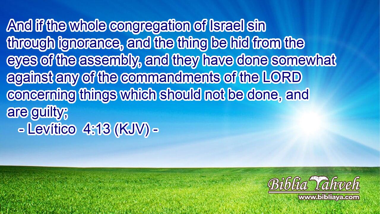 And if the whole congregation of Israel sin through ignorance, and the thing be hid from the eyes of the assembly, and they have done somewhat against any of the commandments of the LORD concerning things which should not be done, and are guilty;