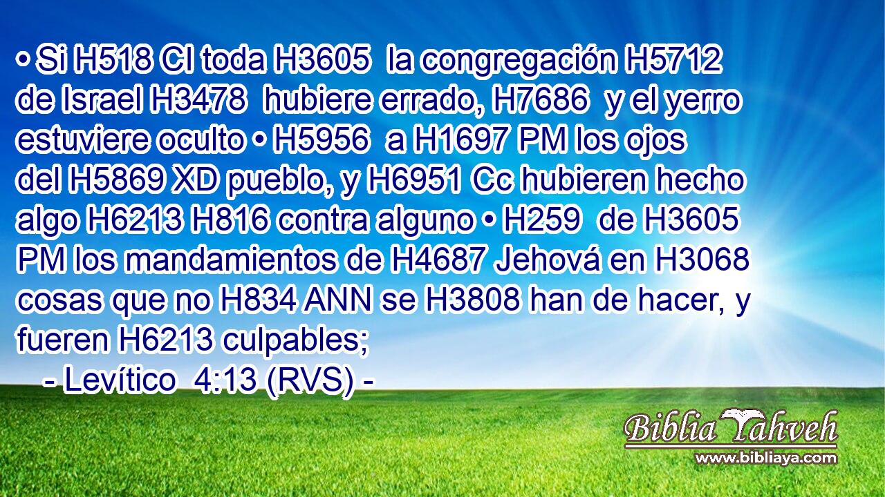 • Si H518 CI toda H3605  la congregación H5712  de Israel H3478  hubiere errado, H7686  y el yerro estuviere oculto • H5956  a H1697 PM los ojos del H5869 XD pueblo, y H6951 Cc hubieren hecho algo H6213 H816 contra alguno • H259  de H3605 PM los mandamientos de H4687 Jehová en H3068 cosas que no H834 ANN se H3808 han de hacer, y fueren H6213 culpables; 