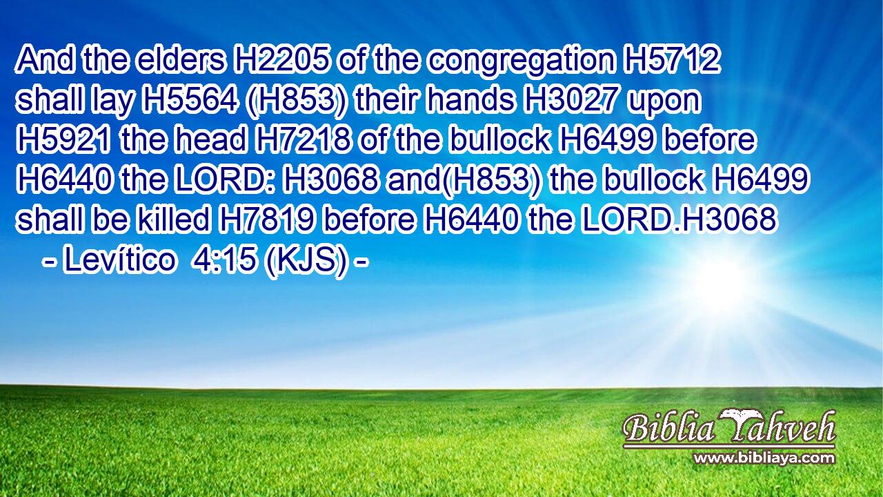 And the elders H2205 of the congregation H5712 shall lay H5564 (H853) their hands H3027 upon H5921 the head H7218 of the bullock H6499 before H6440 the LORD: H3068 and(H853) the bullock H6499 shall be killed H7819 before H6440 the LORD.H3068