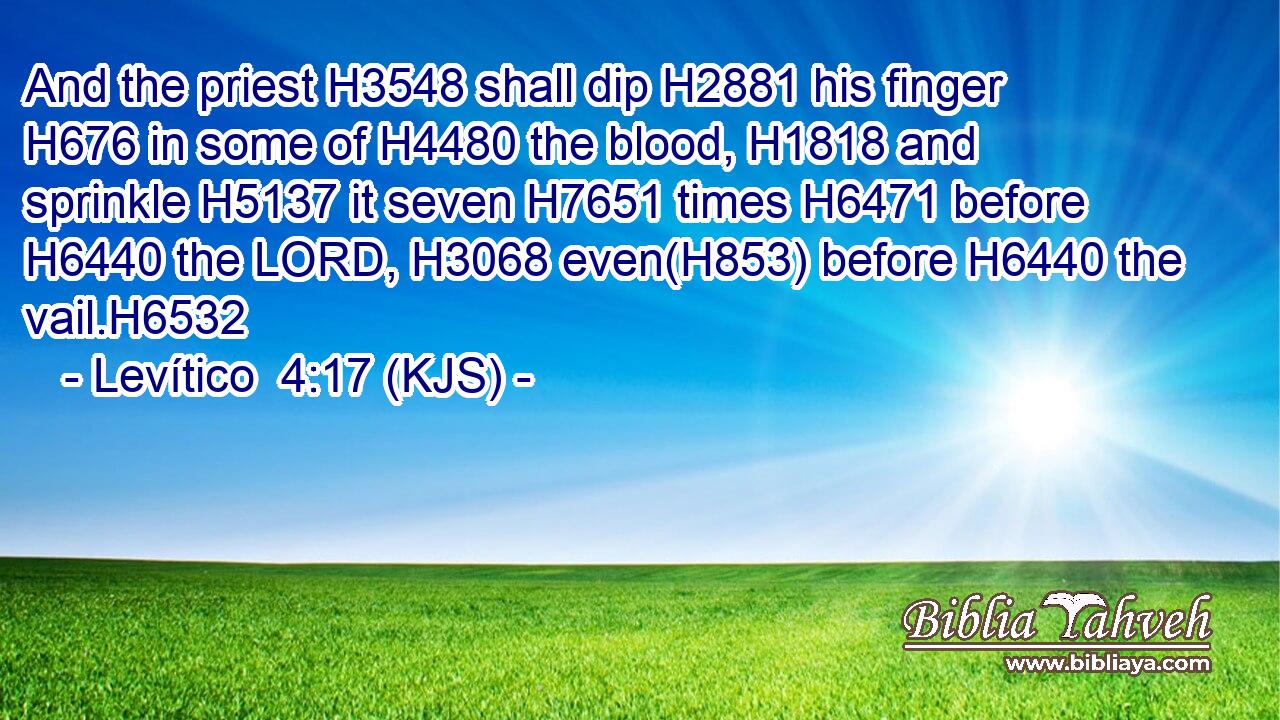 And the priest H3548 shall dip H2881 his finger H676 in some of H4480 the blood, H1818 and sprinkle H5137 it seven H7651 times H6471 before H6440 the LORD, H3068 even(H853) before H6440 the vail.H6532