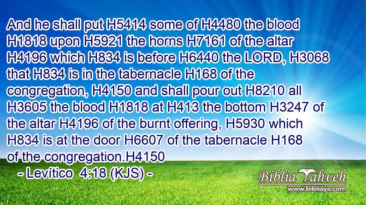 And he shall put H5414 some of H4480 the blood H1818 upon H5921 the horns H7161 of the altar H4196 which H834 is before H6440 the LORD, H3068 that H834 is in the tabernacle H168 of the congregation, H4150 and shall pour out H8210 all H3605 the blood H1818 at H413 the bottom H3247 of the altar H4196 of the burnt offering, H5930 which H834 is at the door H6607 of the tabernacle H168 of the congregation.H4150