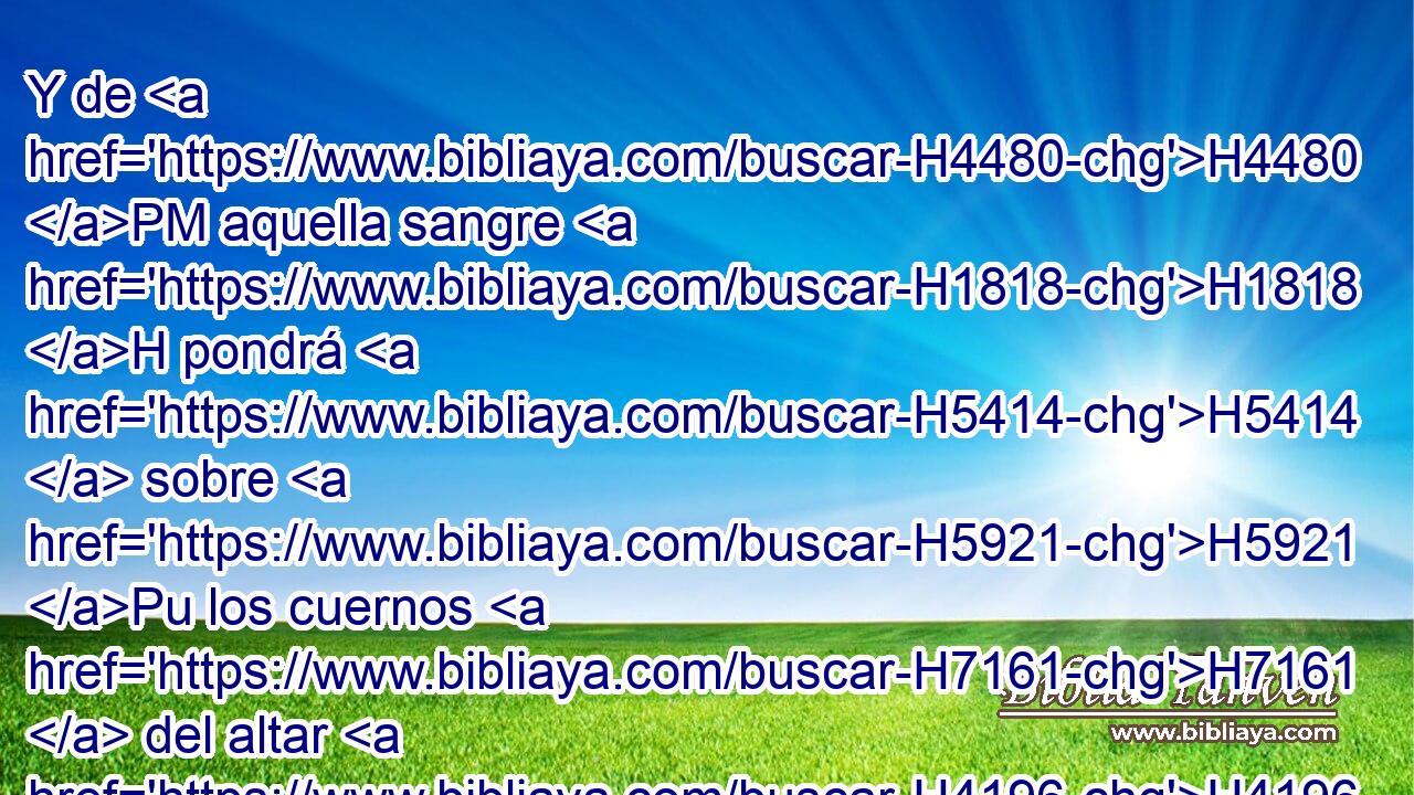Y de H4480 PM aquella sangre H1818 H pondrá H5414  sobre H5921 Pu los cuernos H7161  del altar H4196 H que H834 XN H6440 está delante de Jehová H3068  • H834 XN en el tabernáculo H168  de reunión, H4150  y derramará H8210  el resto de • • la H3605 XD sangre al H1818 PU pie H413  del H3247 altar del H4196 XD holocausto, que H5930 XN está H834 a la puerta del tabernáculo H6607  de reunión. H168  
