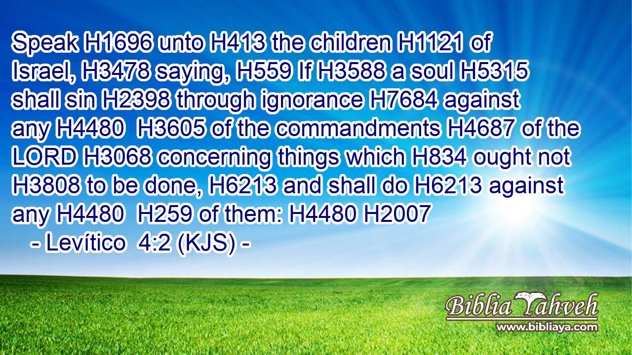 Speak H1696 unto H413 the children H1121 of Israel, H3478 saying, H559 If H3588 a soul H5315 shall sin H2398 through ignorance H7684 against any H4480  H3605 of the commandments H4687 of the LORD H3068 concerning things which H834 ought not H3808 to be done, H6213 and shall do H6213 against any H4480  H259 of them: H4480 H2007