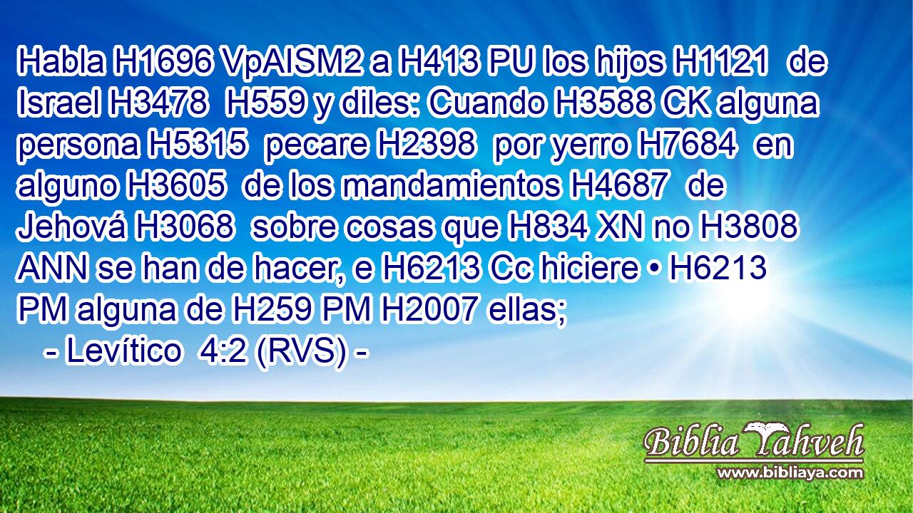 Habla H1696 VpAISM2 a H413 PU los hijos H1121  de Israel H3478  H559 y diles: Cuando H3588 CK alguna persona H5315  pecare H2398  por yerro H7684  en alguno H3605  de los mandamientos H4687  de Jehová H3068  sobre cosas que H834 XN no H3808 ANN se han de hacer, e H6213 Cc hiciere • H6213 PM alguna de H259 PM H2007 ellas; 